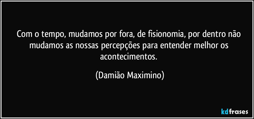 Com o tempo, mudamos por fora, de fisionomia, por dentro não mudamos as nossas percepções para entender melhor os acontecimentos. (Damião Maximino)