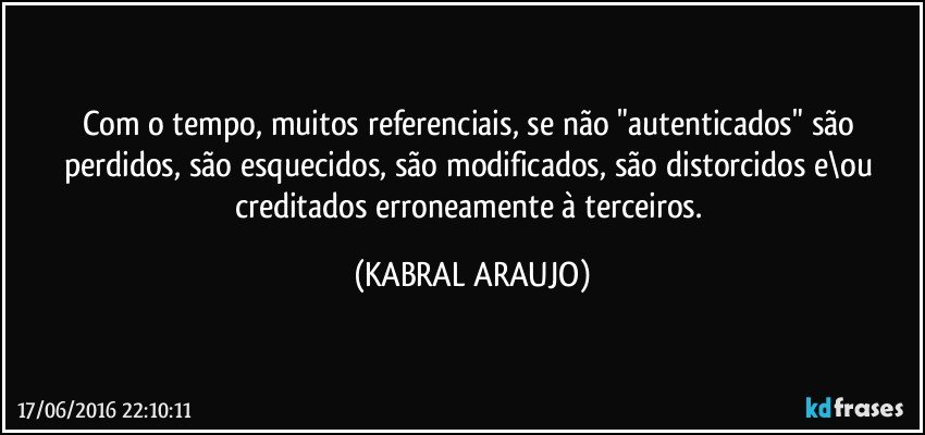 Com o tempo, muitos referenciais, se não "autenticados" são perdidos, são esquecidos, são modificados, são distorcidos e\ou creditados erroneamente à terceiros. (KABRAL ARAUJO)