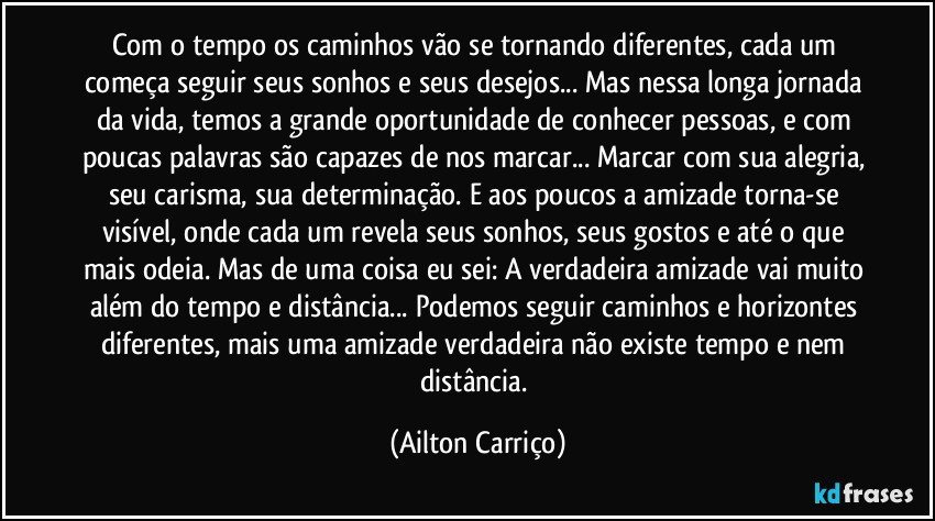 Com o tempo os caminhos vão se tornando diferentes, cada um começa seguir seus sonhos e seus desejos... Mas nessa longa jornada da vida, temos a grande oportunidade de conhecer pessoas, e com poucas palavras são capazes de nos marcar... Marcar com sua alegria, seu carisma, sua determinação. E aos poucos a amizade torna-se visível, onde cada um revela seus sonhos, seus gostos e até o que mais odeia. Mas de uma coisa eu sei: A verdadeira amizade vai muito além do tempo e  distância... Podemos seguir caminhos e horizontes diferentes, mais uma amizade verdadeira não existe tempo e nem distância. (Ailton Carriço)