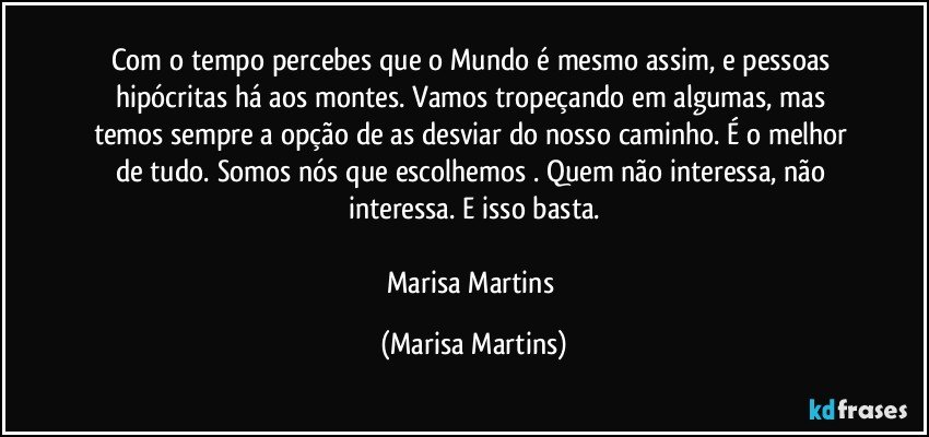 Com o tempo percebes que o Mundo é mesmo assim, e pessoas hipócritas há aos montes. Vamos tropeçando em algumas, mas temos sempre a opção de as desviar do nosso caminho. É o melhor de tudo. Somos nós que escolhemos . Quem não interessa, não interessa. E isso basta.

Marisa Martins (Marisa Martins)