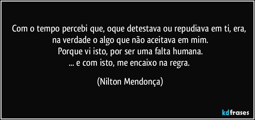 Com o tempo percebi que, oque detestava ou repudiava em ti, era, na verdade o algo que não aceitava em mim.
Porque vi isto, por ser uma falta humana.
... e com isto, me encaixo na regra. (Nilton Mendonça)