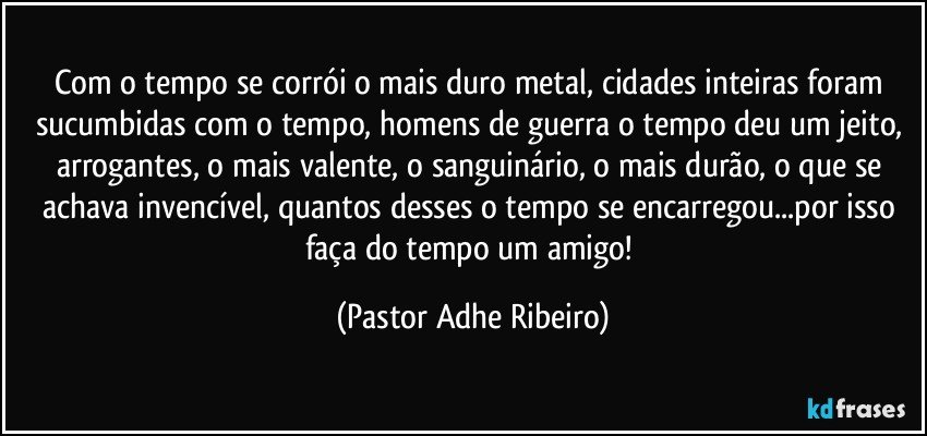 Com o tempo se corrói o mais duro metal, cidades inteiras foram sucumbidas com o tempo, homens de guerra o tempo deu um jeito, arrogantes, o mais valente, o sanguinário, o mais durão, o que se achava invencível, quantos desses o tempo se encarregou...por isso faça do tempo um amigo! (Pastor Adhe Ribeiro)