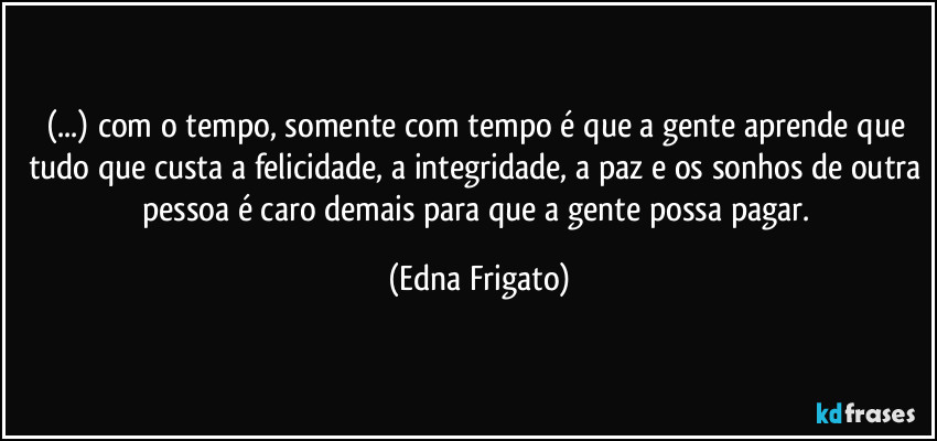 (...) com o tempo, somente com tempo é que a gente aprende que tudo que custa a felicidade, a integridade, a paz e os sonhos de outra pessoa é caro demais para que a gente possa pagar. (Edna Frigato)