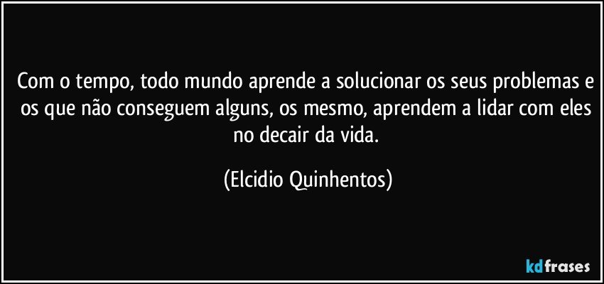 Com o tempo, todo mundo aprende a solucionar os seus problemas e os que não conseguem alguns, os mesmo, aprendem a lidar com eles no decair da vida. (Elcidio Quinhentos)