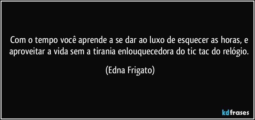 Com o tempo você aprende a se dar ao luxo de esquecer as horas, e aproveitar a vida sem a tirania enlouquecedora do tic tac do relógio. (Edna Frigato)