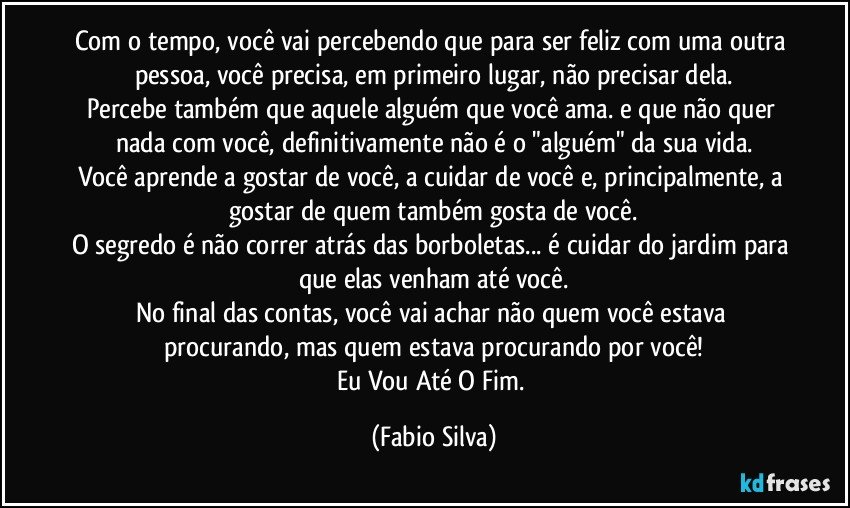 Com o tempo, você vai percebendo que para ser feliz com uma outra pessoa, você precisa, em primeiro lugar, não precisar dela.
Percebe também que aquele alguém que você ama. e que não quer nada com você, definitivamente não é o "alguém" da sua vida.
Você aprende a gostar de você, a cuidar de você e, principalmente, a gostar de quem também gosta de você.
O segredo é não correr atrás das borboletas... é cuidar do jardim para que elas venham até você.
No final das contas, você vai achar não quem você estava procurando, mas quem estava procurando por você!
Eu Vou Até O Fim. (Fabio Silva)