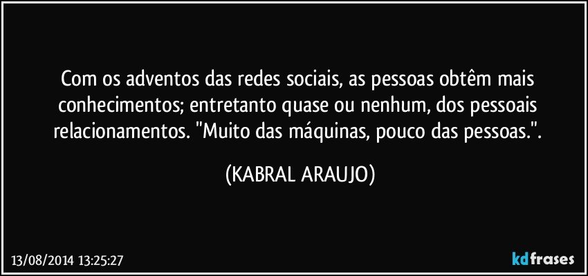 Com os adventos das redes sociais, as pessoas obtêm mais conhecimentos; entretanto quase ou nenhum, dos pessoais relacionamentos. "Muito das máquinas, pouco das pessoas.". (KABRAL ARAUJO)