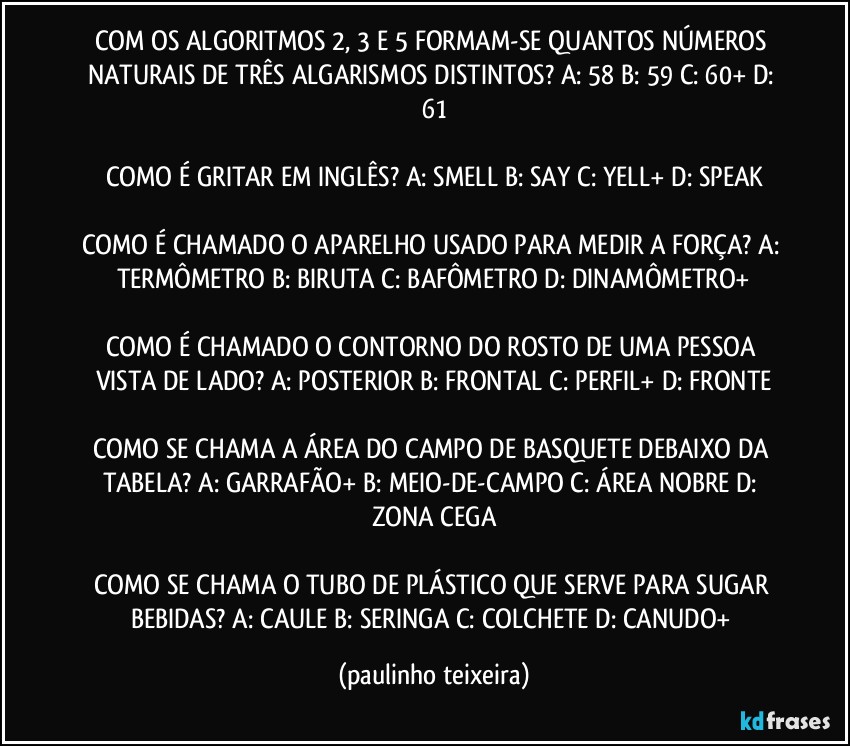 COM OS ALGORITMOS 2, 3 E 5 FORMAM-SE QUANTOS NÚMEROS NATURAIS DE TRÊS ALGARISMOS DISTINTOS?  A: 58  B: 59  C: 60+  D: 61

COMO É GRITAR EM INGLÊS? A: SMELL  B: SAY  C: YELL+  D: SPEAK

COMO É CHAMADO O APARELHO USADO PARA MEDIR A FORÇA? A: TERMÔMETRO  B: BIRUTA  C: BAFÔMETRO  D: DINAMÔMETRO+

COMO É CHAMADO O CONTORNO DO ROSTO DE UMA PESSOA VISTA DE LADO? A: POSTERIOR  B: FRONTAL  C: PERFIL+  D: FRONTE

COMO SE CHAMA A ÁREA DO CAMPO DE BASQUETE DEBAIXO DA TABELA? A: GARRAFÃO+  B: MEIO-DE-CAMPO  C: ÁREA NOBRE  D: ZONA CEGA

COMO SE CHAMA O TUBO DE PLÁSTICO QUE SERVE PARA SUGAR BEBIDAS? A: CAULE  B: SERINGA  C: COLCHETE  D: CANUDO+ (paulinho teixeira)