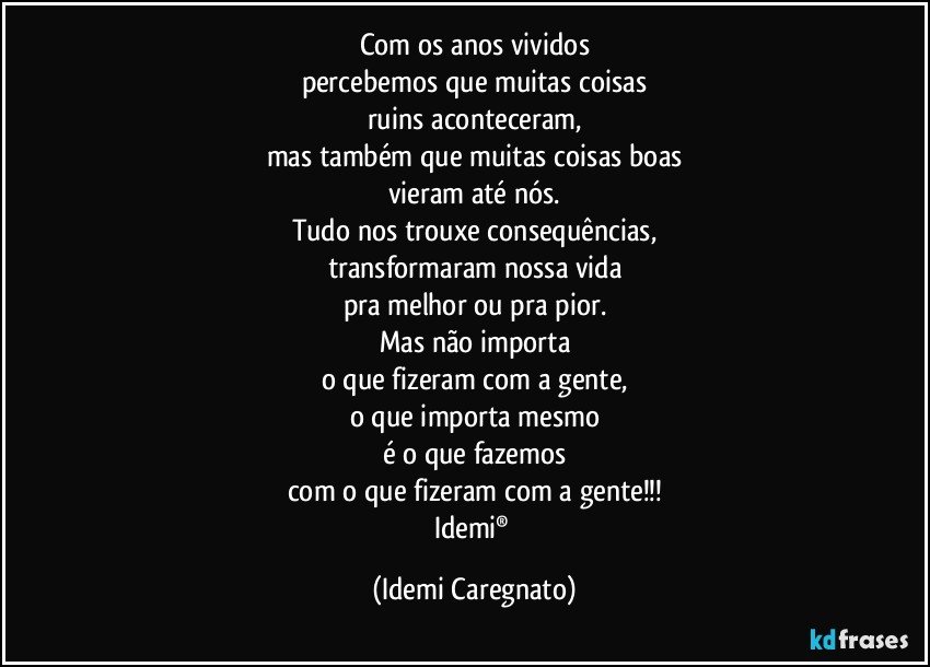 Com os anos vividos
percebemos que muitas coisas
ruins aconteceram,
mas também que muitas coisas boas
vieram até nós.
Tudo nos trouxe consequências,
transformaram nossa vida
pra melhor ou pra pior.
Mas não importa
o que fizeram com a gente,
o que importa mesmo
é o que fazemos
com o que fizeram com a gente!!!
Idemi® (Idemi Caregnato)