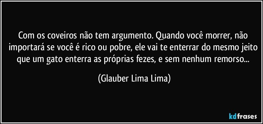 Com os coveiros não tem argumento. Quando você morrer, não importará se você é rico ou pobre, ele vai te enterrar do mesmo jeito que um gato enterra as próprias fezes, e sem nenhum remorso... (Glauber Lima Lima)