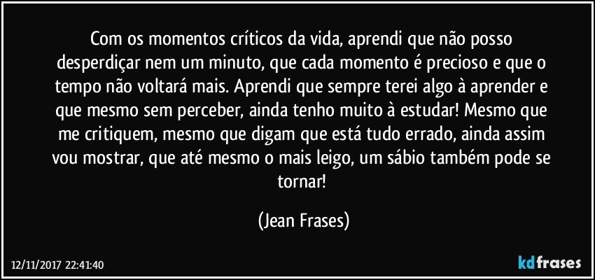 Com os momentos críticos da vida, aprendi que não posso desperdiçar nem um minuto, que cada momento é precioso e que o tempo não voltará mais. Aprendi que sempre terei algo à aprender e que mesmo sem perceber, ainda tenho muito à estudar! Mesmo que me critiquem, mesmo que digam que está tudo errado, ainda assim vou mostrar, que até mesmo o mais leigo, um sábio também pode se tornar! (Jean Frases)