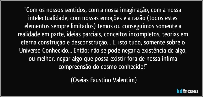 "Com os nossos sentidos, com a nossa imaginação, com a nossa intelectualidade, com nossas emoções e a razão (todos estes elementos sempre limitados) temos ou conseguimos somente a realidade em parte, ideias parciais, conceitos incompletos, teorias em eterna construção e desconstrução... E, isto tudo, somente sobre o Universo Conhecido... Então: não se pode negar a existência de algo, ou melhor, negar algo que possa existir fora de nossa ínfima compreensão do cosmo conhecido!" (Oseias Faustino Valentim)