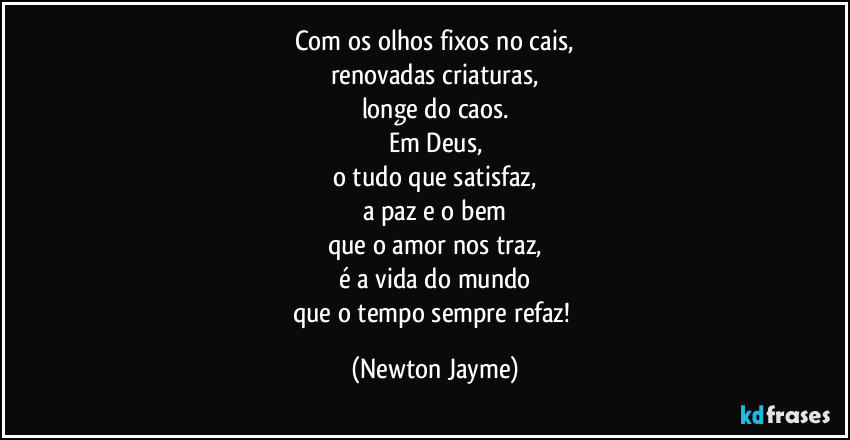 Com os olhos fixos no cais,
renovadas criaturas,
longe do caos.
Em Deus,
o tudo que satisfaz,
a paz e o bem
que o amor nos traz,
é a vida do mundo
que o tempo sempre refaz! (Newton Jayme)