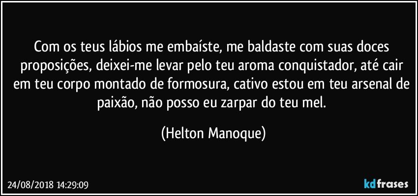 Com os teus lábios me embaíste, me baldaste com suas doces proposições, deixei-me levar pelo teu aroma conquistador, até cair em teu corpo montado de formosura, cativo estou em teu arsenal de paixão, não posso eu zarpar do teu mel. (Helton Manoque)