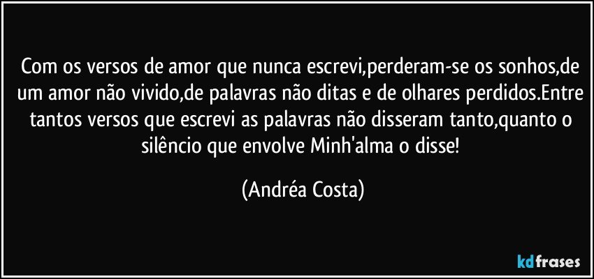 Com os versos de amor que nunca escrevi,perderam-se os sonhos,de um amor não vivido,de palavras não ditas e de olhares perdidos.Entre tantos versos que escrevi as palavras não disseram tanto,quanto o silêncio que envolve Minh'alma o disse! (Andréa Costa)