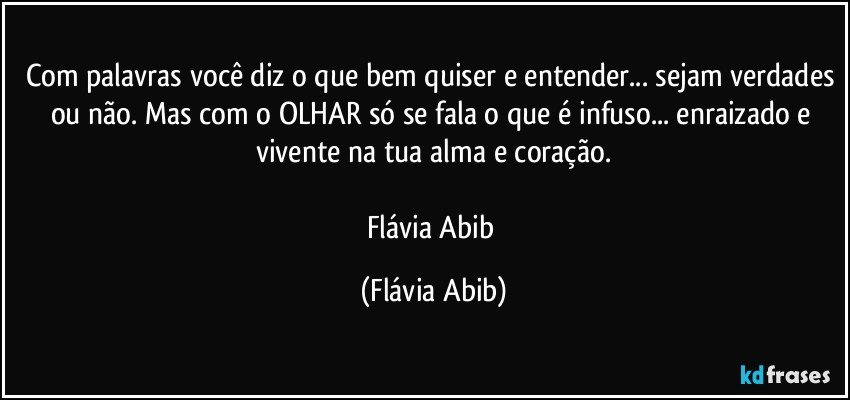 Com palavras você diz o que bem quiser e entender... sejam verdades ou não. Mas com o OLHAR só se fala o que é infuso... enraizado e vivente na tua alma e coração.

Flávia Abib (Flávia Abib)