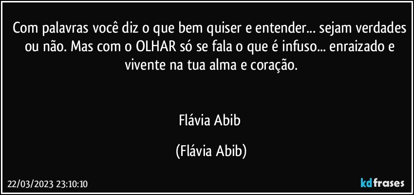 Com palavras você diz o que bem quiser e entender... sejam verdades ou não. Mas com o OLHAR só se fala o que é infuso...  enraizado e vivente na tua alma e coração.


Flávia Abib (Flávia Abib)