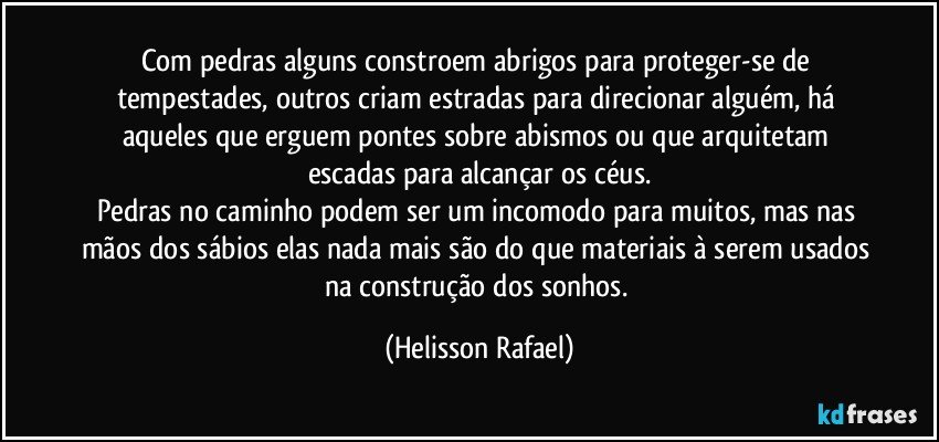 Com pedras alguns constroem abrigos para proteger-se de tempestades, outros criam estradas para direcionar alguém, há aqueles que erguem pontes sobre abismos ou que arquitetam escadas para alcançar os céus.
Pedras no caminho podem ser um incomodo para muitos, mas nas mãos dos sábios elas nada mais são do que materiais à serem usados na construção dos sonhos. (Helisson Rafael)