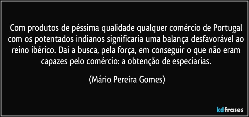 Com produtos de péssima qualidade qualquer comércio de Portugal com os potentados indianos significaria uma balança desfavorável ao reino ibérico. Daí a busca, pela força, em conseguir o que não eram capazes pelo comércio: a obtenção de especiarias. (Mário Pereira Gomes)