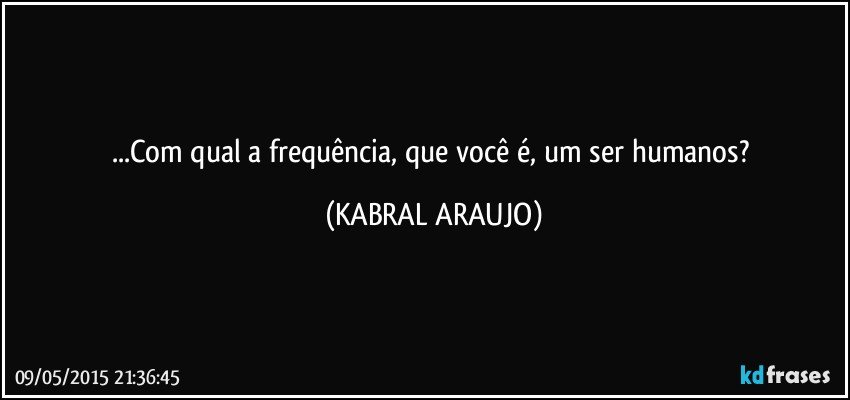 ...Com qual a frequência, que você é, um ser humanos? (KABRAL ARAUJO)