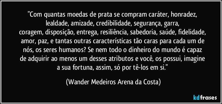 "Com quantas moedas de prata se compram caráter, honradez, lealdade, amizade, credibilidade, segurança, garra, coragem, disposição, entrega, resiliência, sabedoria, saúde, fidelidade, amor, paz, e tantas outras características tão caras para cada um de nós, os seres humanos? Se nem todo o dinheiro do mundo é capaz de adquirir ao menos um desses atributos e você, os possui, imagine a sua fortuna, assim, só por tê-los em si." (Wander Medeiros Arena da Costa)