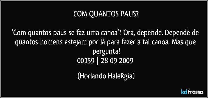 COM QUANTOS PAUS?

'Com quantos paus se faz uma canoa'? Ora, depende. Depende de quantos homens estejam por lá para fazer a tal canoa. Mas que pergunta!
00159 | 28/09/2009 (Horlando HaleRgia)