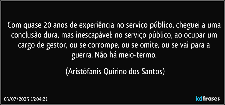 Com quase 20 anos de experiência no serviço público, cheguei a uma conclusão dura, mas inescapável: no serviço público, ao ocupar um cargo de gestor, ou se corrompe, ou se omite, ou se vai para a guerra. Não há meio-termo. (Aristófanis Quirino dos Santos)
