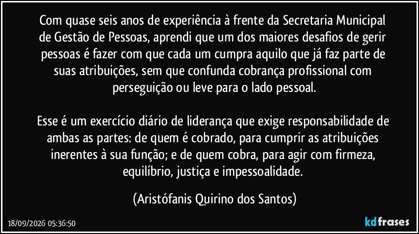 Com quase seis anos de experiência à frente da Secretaria Municipal de Gestão de Pessoas, aprendi que um dos maiores desafios de gerir pessoas é fazer com que cada um cumpra aquilo que já faz parte de suas atribuições, sem que confunda cobrança profissional com perseguição ou leve para o lado pessoal.
Esse é um exercício diário de liderança que exige responsabilidade de ambas as partes: de quem é cobrado, para cumprir as atribuições inerentes à sua função; e de quem cobra, para agir com firmeza, equilíbrio, justiça e impessoalidade. (Aristófanis Quirino dos Santos)