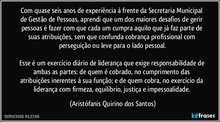 Com quase seis anos de experiência à frente da Secretaria Municipal de Gestão de Pessoas, aprendi que um dos maiores desafios de gerir pessoas é fazer com que cada um cumpra aquilo que já faz parte de suas atribuições, sem que confunda cobrança profissional com perseguição ou leve para o lado pessoal.

Esse é um exercício diário de liderança que exige responsabilidade de ambas as partes: de quem é cobrado, no cumprimento das atribuições inerentes à sua função; e de quem cobra, no exercício da liderança com firmeza, equilíbrio, justiça e impessoalidade. (Aristófanis Quirino dos Santos)
