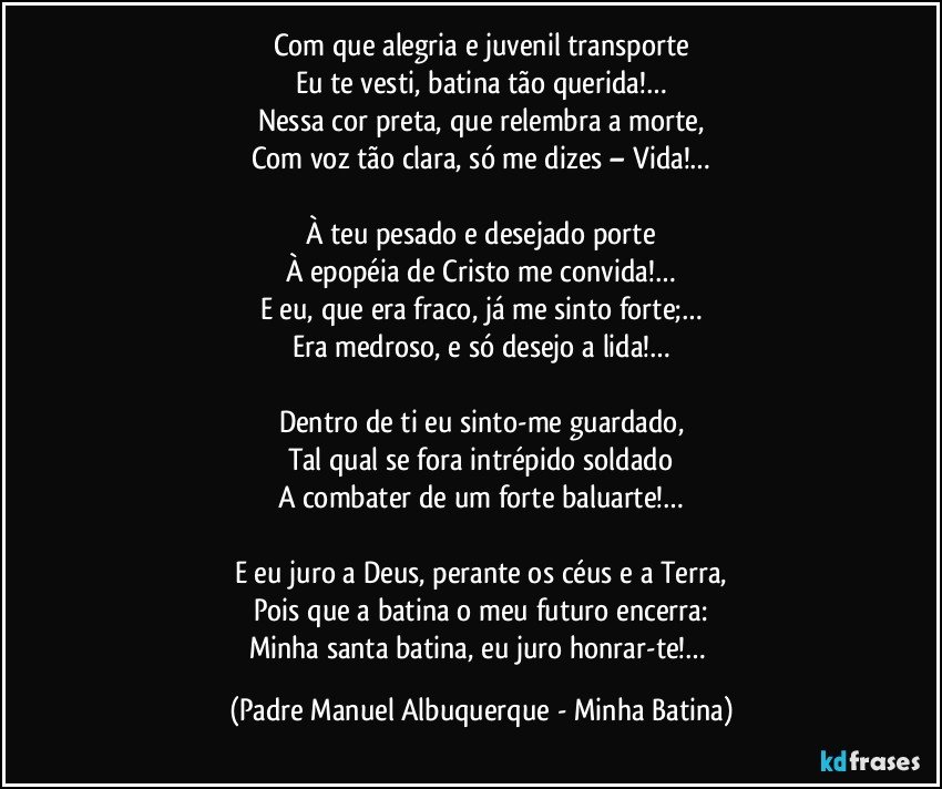 Com que alegria e juvenil transporte
Eu te vesti, batina tão querida!…
Nessa cor preta, que relembra a morte,
Com voz tão clara, só me dizes – Vida!…

À teu pesado e desejado porte
À epopéia de Cristo me convida!…
E eu, que era fraco, já me sinto forte;…
Era medroso, e só desejo a lida!…

Dentro de ti eu sinto-me guardado,
Tal qual se fora intrépido soldado
A combater de um forte baluarte!…

E eu juro a Deus, perante os céus e a Terra,
Pois que a batina o meu futuro encerra:
Minha santa batina, eu juro honrar-te!… (Padre Manuel Albuquerque - Minha Batina)