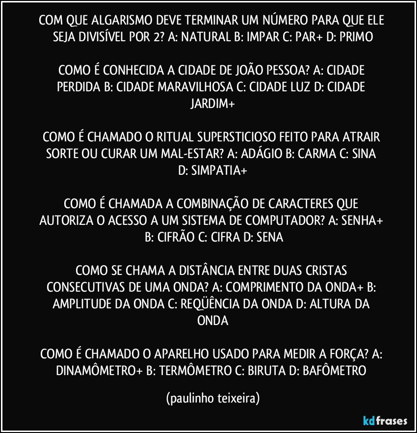 COM QUE ALGARISMO DEVE TERMINAR UM NÚMERO PARA QUE ELE SEJA DIVISÍVEL POR 2?  A: NATURAL  B: IMPAR  C: PAR+  D: PRIMO

COMO É CONHECIDA A CIDADE DE JOÃO PESSOA? A: CIDADE PERDIDA  B: CIDADE MARAVILHOSA  C: CIDADE LUZ  D: CIDADE JARDIM+

COMO É CHAMADO O RITUAL SUPERSTICIOSO FEITO PARA ATRAIR SORTE OU CURAR UM MAL-ESTAR?  A: ADÁGIO   B: CARMA  C: SINA  D: SIMPATIA+

COMO É CHAMADA A COMBINAÇÃO DE CARACTERES QUE AUTORIZA O ACESSO A UM SISTEMA DE COMPUTADOR?  A: SENHA+  B: CIFRÃO  C: CIFRA  D: SENA

COMO SE CHAMA A DISTÂNCIA ENTRE DUAS CRISTAS CONSECUTIVAS DE UMA ONDA?  A: COMPRIMENTO DA ONDA+  B: AMPLITUDE DA ONDA  C: REQÜÊNCIA DA ONDA  D: ALTURA DA ONDA

COMO É CHAMADO O APARELHO USADO PARA MEDIR A FORÇA?  A: DINAMÔMETRO+  B: TERMÔMETRO  C: BIRUTA  D: BAFÔMETRO (paulinho teixeira)