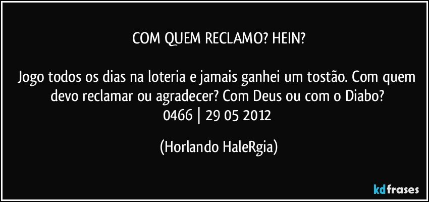 COM QUEM RECLAMO? HEIN?

Jogo todos os dias na loteria e jamais ganhei um tostão. Com quem devo reclamar ou agradecer? Com Deus ou com o Diabo? 
0466 | 29/05/2012 (Horlando HaleRgia)