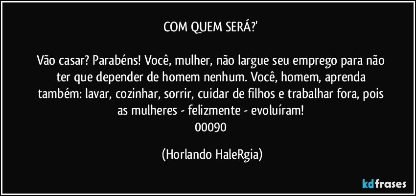 COM QUEM SERÁ?' 

Vão casar? Parabéns! Você, mulher, não largue seu emprego para não ter que depender de homem nenhum. Você, homem, aprenda também: lavar, cozinhar, sorrir, cuidar de filhos e trabalhar fora, pois as mulheres - felizmente - evoluíram! 
00090 (Horlando HaleRgia)