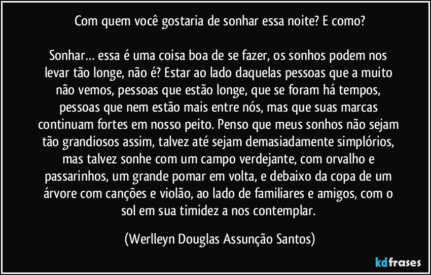 Com quem você gostaria de sonhar essa noite? E como?

Sonhar… essa é uma coisa boa de se fazer, os sonhos podem nos levar tão longe, não é? Estar ao lado daquelas pessoas que a muito não vemos, pessoas que estão longe, que se foram há tempos, pessoas que nem estão mais entre nós, mas que suas marcas continuam fortes em nosso peito. Penso que meus sonhos não sejam tão grandiosos assim, talvez até sejam demasiadamente simplórios, mas talvez sonhe com um campo verdejante, com orvalho e passarinhos, um grande pomar em volta, e debaixo da copa de um árvore com canções e violão, ao lado de familiares e amigos, com o sol em sua timidez a nos contemplar. (Werlleyn Douglas Assunção Santos)