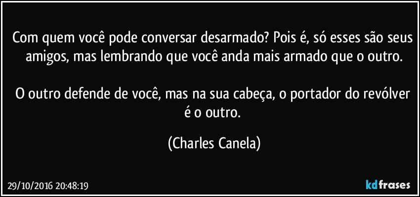 Com quem você pode conversar desarmado? Pois é, só esses são seus amigos, mas lembrando que você anda mais armado que o outro.

O outro defende de você, mas na sua cabeça, o portador do revólver é o outro. (Charles Canela)