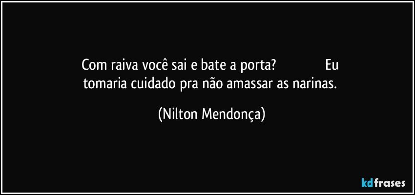 Com raiva você sai e bate a porta?                                                 Eu tomaria cuidado pra não amassar as narinas. (Nilton Mendonça)