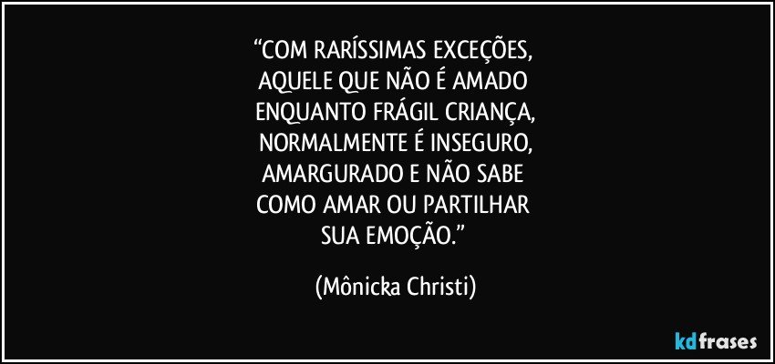 “COM RARÍSSIMAS EXCEÇÕES, 
AQUELE QUE NÃO É AMADO 
ENQUANTO FRÁGIL CRIANÇA,
NORMALMENTE É INSEGURO,
AMARGURADO E NÃO SABE 
COMO AMAR OU PARTILHAR 
SUA EMOÇÃO.” (Mônicka Christi)