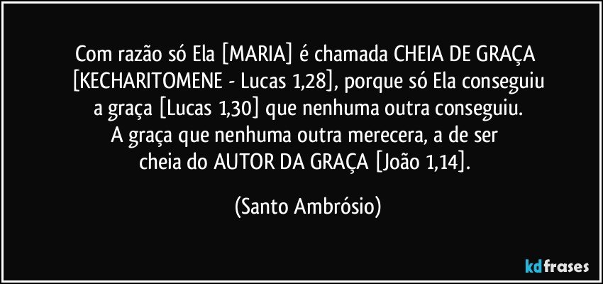 Com razão só Ela [MARIA] é chamada CHEIA DE GRAÇA 
[KECHARITOMENE - Lucas 1,28], porque só Ela conseguiu
a graça [Lucas 1,30] que nenhuma outra conseguiu.
A graça que nenhuma outra merecera, a de ser 
cheia do AUTOR DA GRAÇA [João 1,14]. (Santo Ambrósio)