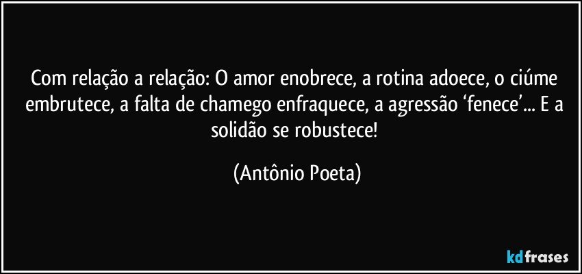 Com relação a relação: O amor enobrece, a rotina adoece, o ciúme embrutece, a falta de chamego enfraquece, a agressão ‘fenece’... E a solidão se robustece! (Antônio Poeta)