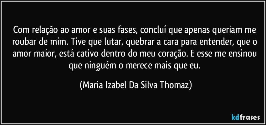 Com relação ao amor e suas fases, concluí que apenas queriam me roubar de mim. Tive que lutar, quebrar a cara para entender, que o amor maior, está cativo dentro do meu coração. E esse me ensinou que ninguém o merece mais que eu. (Maria Izabel Da Silva Thomaz)