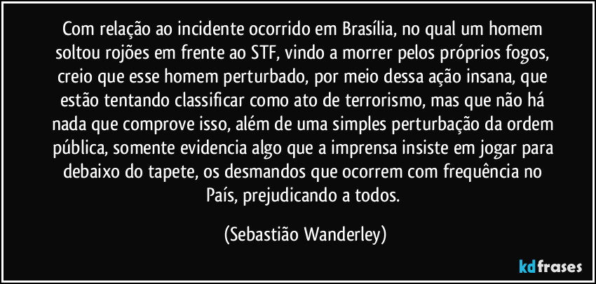 Com relação ao incidente ocorrido em Brasília, no qual um homem soltou rojões em frente ao STF, vindo a morrer pelos próprios fogos, creio que esse homem perturbado, por meio dessa ação insana, que estão tentando classificar como ato de terrorismo, mas que não há nada que comprove isso, além de uma simples perturbação da ordem pública, somente evidencia algo que a imprensa insiste em jogar para debaixo do tapete, os desmandos que ocorrem com frequência no País, prejudicando a todos. (Sebastião Wanderley)