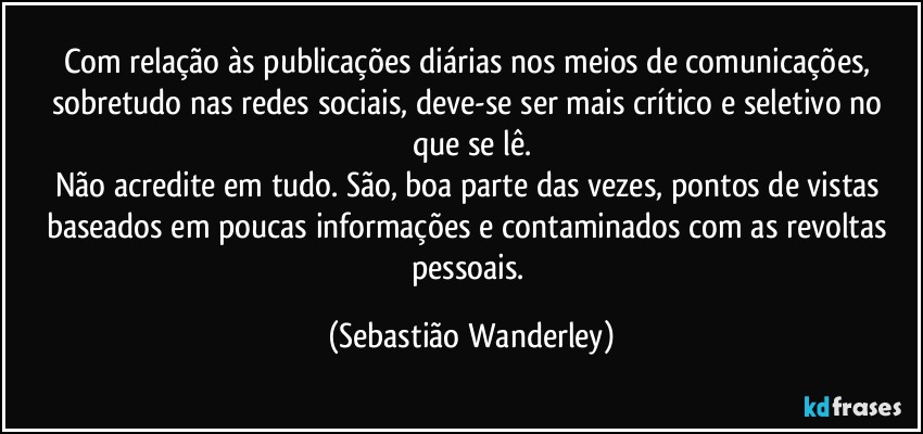 Com relação às publicações diárias nos meios de comunicações, sobretudo nas redes sociais, deve-se ser mais crítico e seletivo no que se lê.
Não acredite em tudo. São, boa parte das vezes, pontos de vistas baseados em poucas informações e contaminados com as revoltas pessoais. (Sebastião Wanderley)