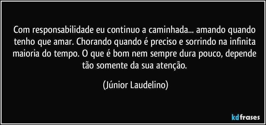 Com responsabilidade eu continuo a caminhada... amando quando tenho que amar. Chorando quando é preciso e sorrindo na infinita maioria do tempo. O que é bom nem sempre dura pouco, depende tão somente da sua atenção. (Júnior Laudelino)