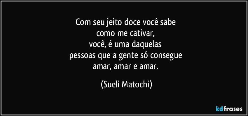 Com seu jeito doce você sabe 
como me cativar, 
você, é uma daquelas 
pessoas que a gente só consegue 
amar, amar e amar. (Sueli Matochi)