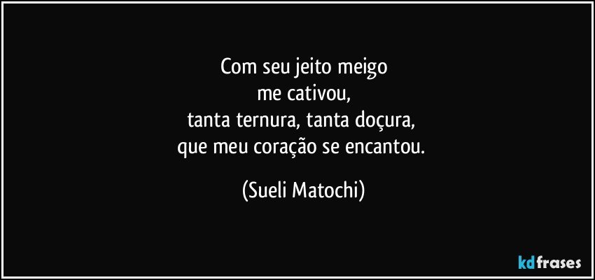 Com seu jeito meigo
me cativou,
tanta ternura, tanta doçura, 
que meu coração se encantou. (Sueli Matochi)