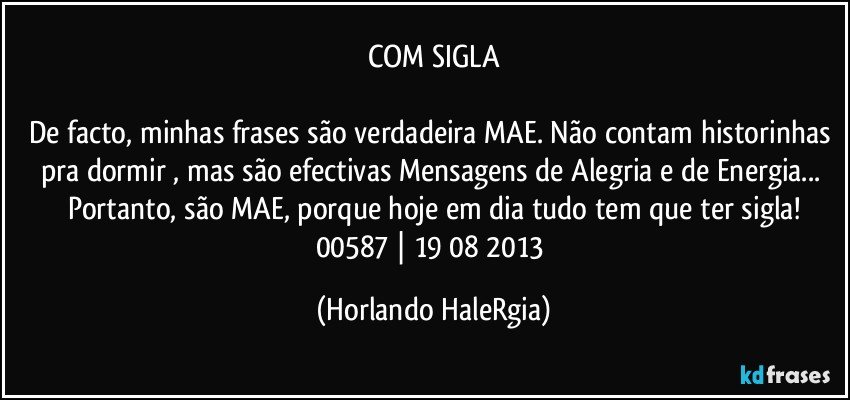 COM SIGLA

De facto, minhas frases são verdadeira MAE. Não contam historinhas pra dormir , mas são efectivas Mensagens de Alegria e de Energia... Portanto, são MAE, porque hoje em dia tudo tem que ter sigla!
00587 | 19/08/2013 (Horlando HaleRgia)