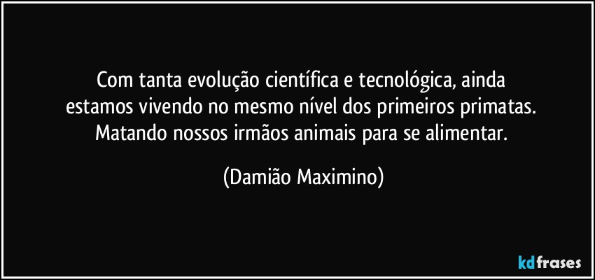 Com tanta evolução científica e tecnológica, ainda 
estamos vivendo no mesmo nível dos primeiros primatas. 
Matando nossos irmãos animais para se alimentar. (Damião Maximino)