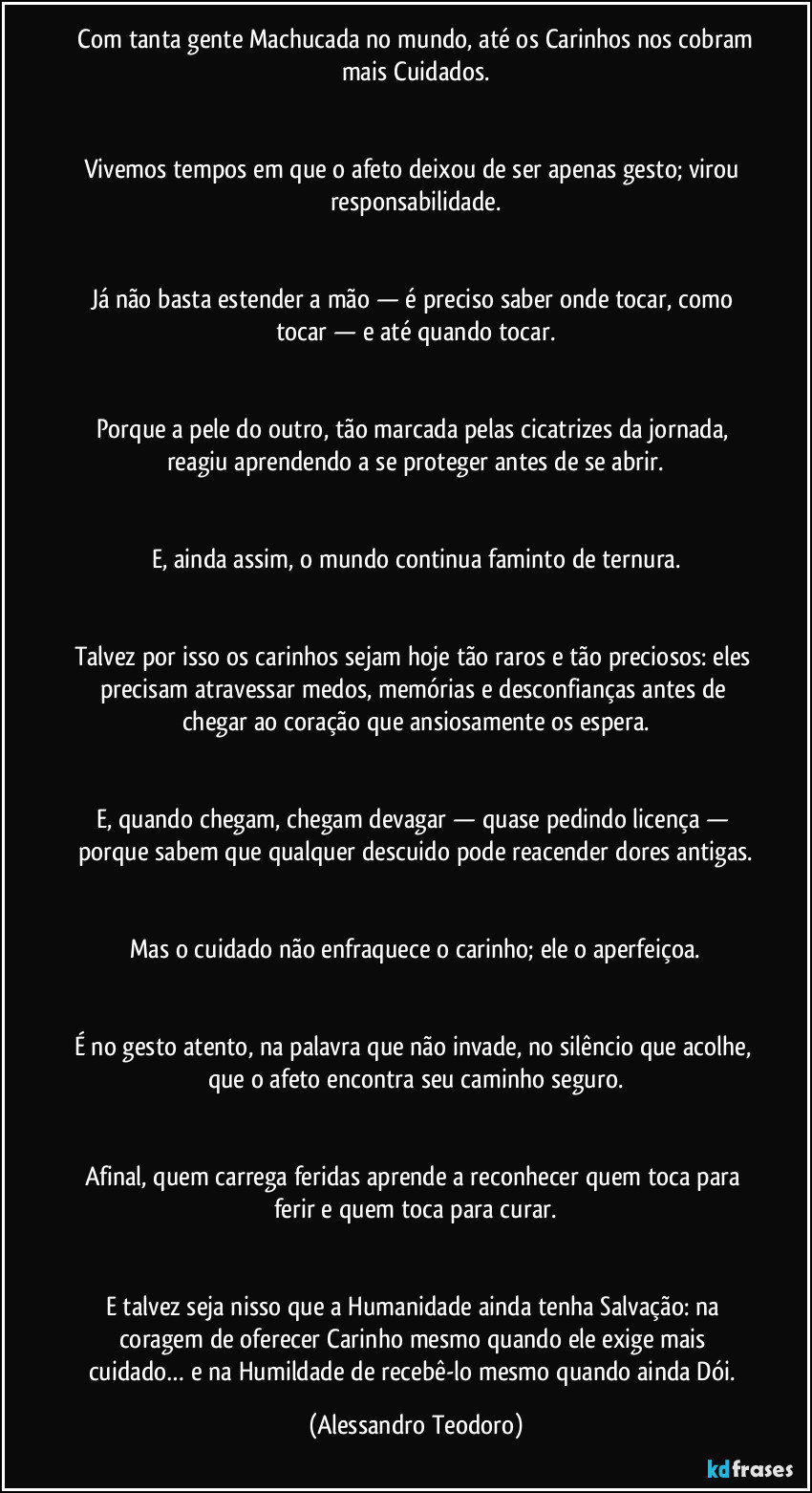 ⁠Com tanta gente Machucada no mundo, até os Carinhos nos cobram mais Cuidados.


Vivemos tempos em que o afeto deixou de ser apenas gesto; virou responsabilidade.


Já não basta estender a mão — é preciso saber onde tocar, como tocar — e até quando tocar.


Porque a pele do outro, tão marcada pelas cicatrizes da jornada, reagiu aprendendo a se proteger antes de se abrir.


E, ainda assim, o mundo continua faminto de ternura.


Talvez por isso os carinhos sejam hoje tão raros e tão preciosos: eles precisam atravessar medos, memórias e desconfianças antes de chegar ao coração que ansiosamente os espera.


E, quando chegam, chegam devagar — quase pedindo licença — porque sabem que qualquer descuido pode reacender dores antigas.


Mas o cuidado não enfraquece o carinho; ele o aperfeiçoa.


É no gesto atento, na palavra que não invade, no silêncio que acolhe, que o afeto encontra seu caminho seguro.


Afinal, quem carrega feridas aprende a reconhecer quem toca para ferir e quem toca para curar.


E talvez seja nisso que a Humanidade ainda tenha Salvação: na coragem de oferecer Carinho mesmo quando ele exige mais cuidado… e na Humildade de recebê-lo mesmo quando ainda Dói. (Alessandro Teodoro)