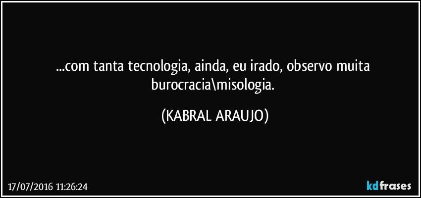 ...com tanta tecnologia, ainda, eu irado, observo muita burocracia\misologia. (KABRAL ARAUJO)