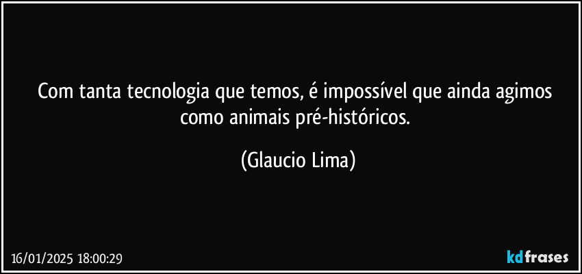 Com tanta tecnologia que temos, é impossível que ainda agimos como animais pré-históricos. (Glaucio Lima)
